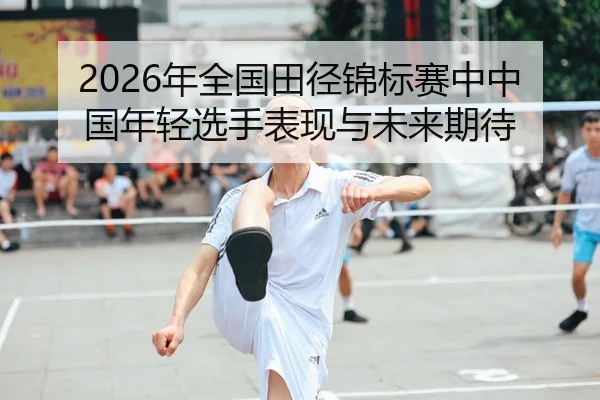 2026年全国田径锦标赛中中国年轻选手表现与未来期待