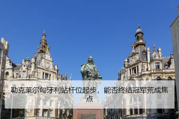 勒克莱尔匈牙利站杆位起步，能否终结冠军荒成焦点